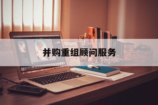 并购重组顾问服务(并购重组顾问主要包括协助咨询人进行什么)芜湖市