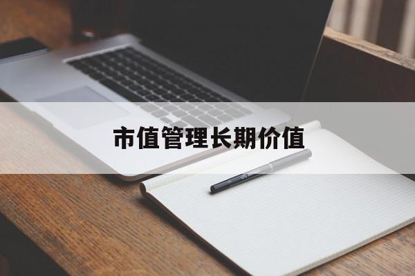 市值管理长期价值(市值管理长期价值是指)芜湖市